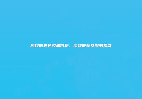周口市套色纹眉价格、医院推荐及服务指南