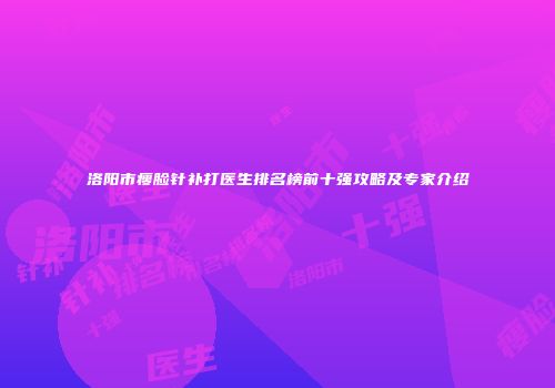 洛阳市瘦脸针补打医生排名榜前十强攻略及专家介绍
