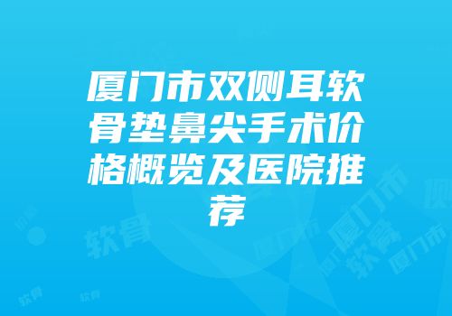 厦门市双侧耳软骨垫鼻尖手术价格概览及医院推荐