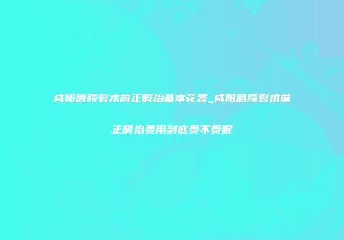 咸阳唇腭裂术前正畸治基本花费_咸阳唇腭裂术前正畸治费用到底贵不贵呢