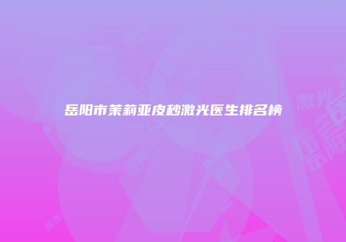 岳阳市茉莉亚皮秒激光医生排名榜