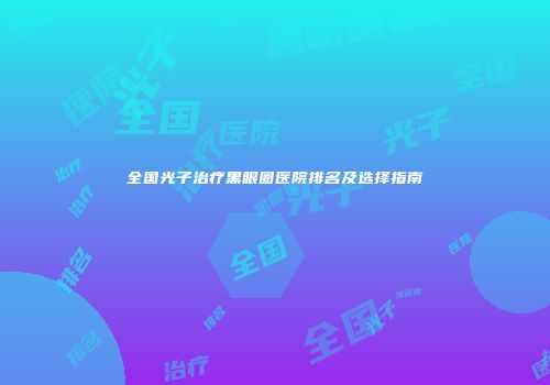 全国光子治疗黑眼圈医院排名及选择指南