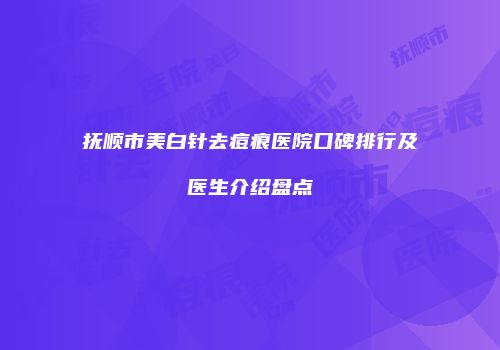 抚顺市美白针去痘痕医院口碑排行及医生介绍盘点