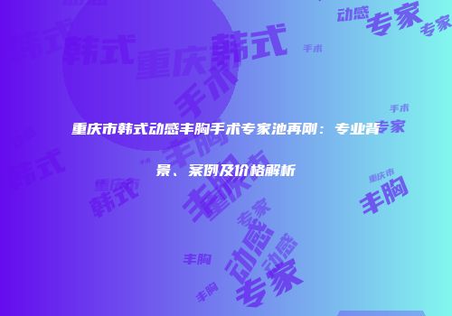 重庆市韩式动感丰胸手术专家池再刚：专业背景、案例及价格解析