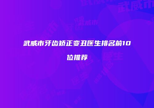 武威市牙齿矫正变丑医生排名前10位推荐