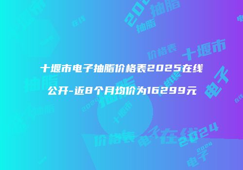 十堰市电子抽脂价格表2025在线公开-近8个月均价为16299元