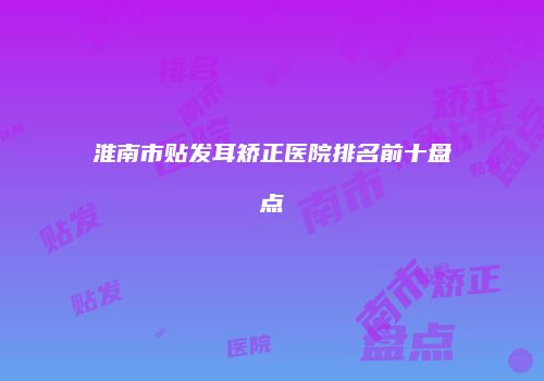 淮南市贴发耳矫正医院排名前十盘点