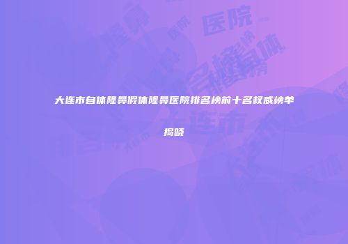 大连市自体隆鼻假体隆鼻医院排名榜前十名权威榜单揭晓