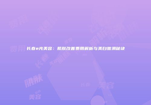长春e光美容：肌肤改善费用解析与美白嫩滑秘诀