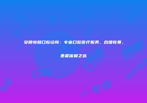 安顺悦和口腔诊所：专业口腔医疗服务，合理收费，患者信赖之选