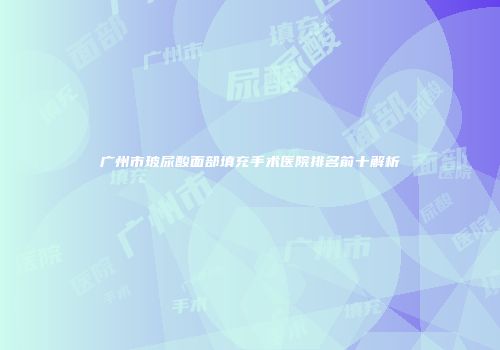 广州市玻尿酸面部填充手术医院排名前十解析