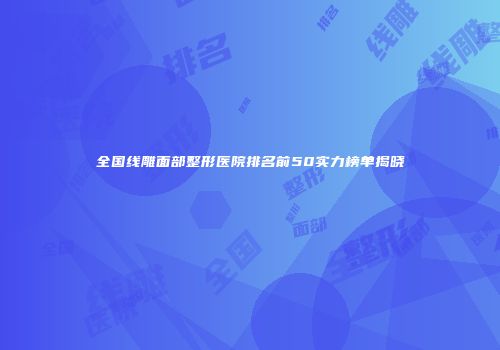 全国线雕面部整形医院排名前50实力榜单揭晓