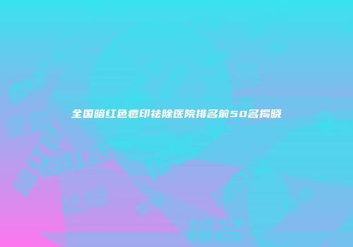 全国暗红色痘印祛除医院排名前50名揭晓