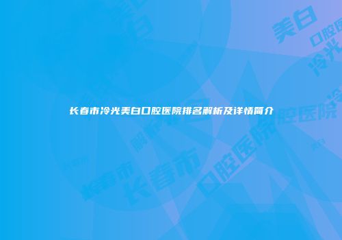 长春市冷光美白口腔医院排名解析及详情简介