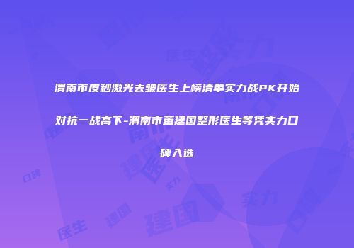 渭南市皮秒激光去皱医生上榜清单实力战PK开始对抗一战高下-渭南市董建国整形医生等凭实力口碑入选