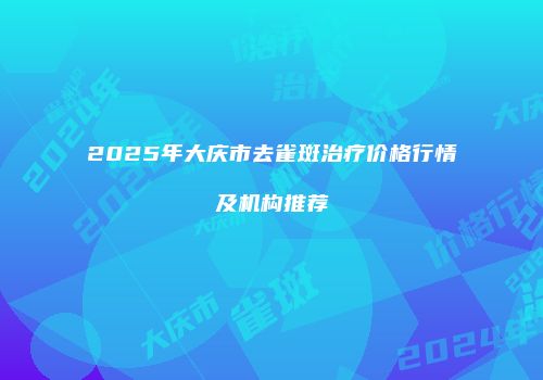 2025年大庆市去雀斑治疗价格行情及机构推荐