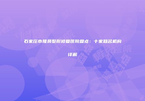 石家庄市隆鼻整形修复医院盘点：十家知名机构详解