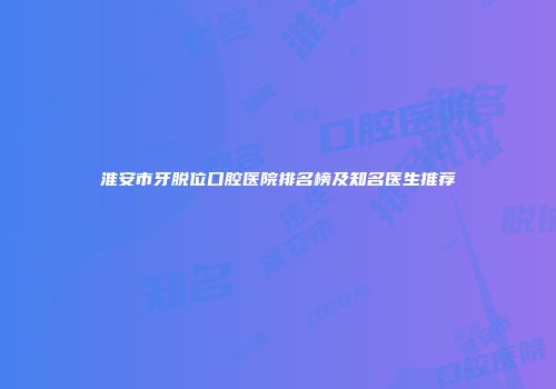 淮安市牙脱位口腔医院排名榜及知名医生推荐