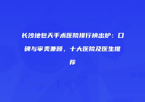 长沙地包天手术医院排行榜出炉：口碑与审美兼顾，十大医院及医生推荐