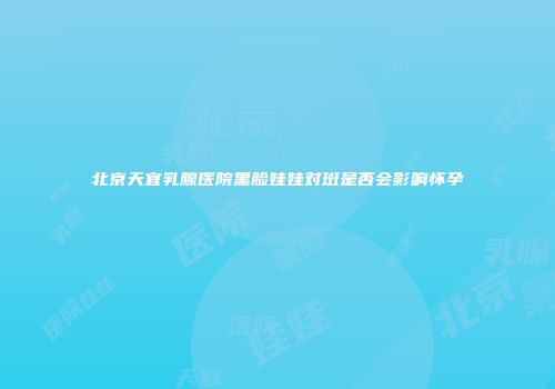 北京天宜乳腺医院黑脸娃娃对斑是否会影响怀孕