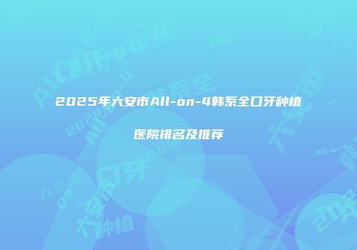 2025年六安市All-on-4韩系全口牙种植医院排名及推荐