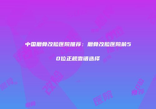 中国磨骨改脸医院推荐：磨骨改脸医院前50位正规靠谱选择