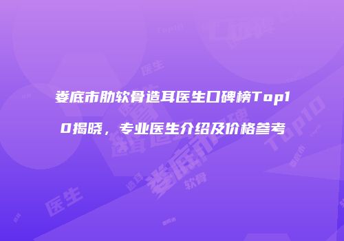 娄底市肋软骨造耳医生口碑榜Top10揭晓，专业医生介绍及价格参考