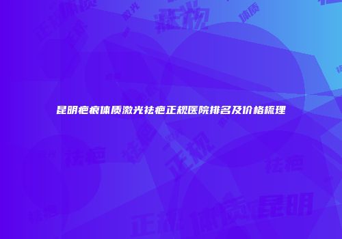 昆明疤痕体质激光祛疤正规医院排名及价格梳理