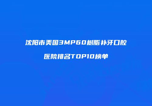 沈阳市美国3MP60树脂补牙口腔医院排名TOP10榜单