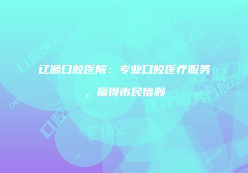 辽源口腔医院：专业口腔医疗服务，赢得市民信赖