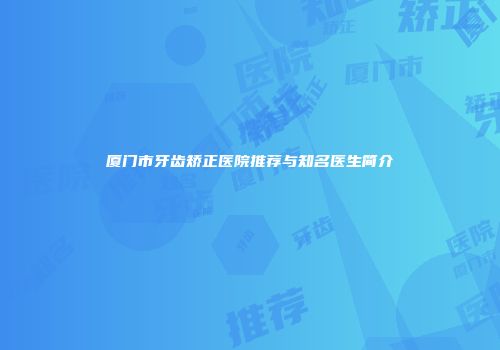 厦门市牙齿矫正医院推荐与知名医生简介