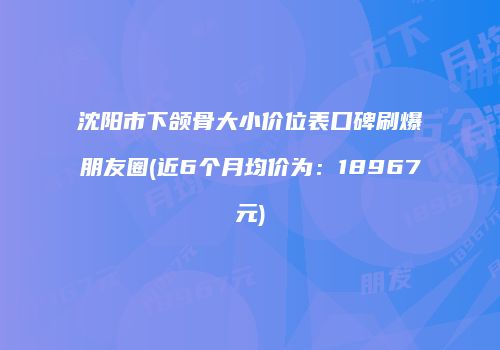 沈阳市下颌骨大小价位表口碑刷爆朋友圈(近6个月均价为：18967元)