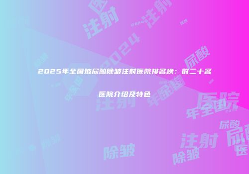 2025年全国玻尿酸除皱注射医院排名榜：前二十名医院介绍及特色