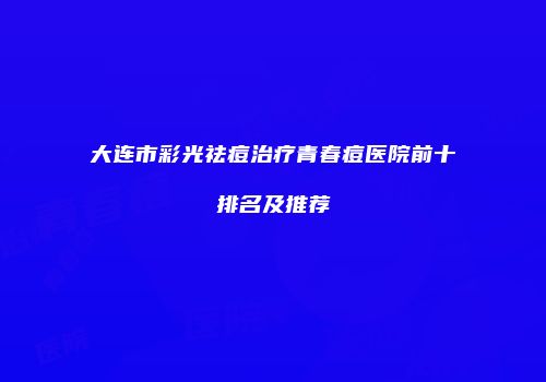 大连市彩光祛痘治疗青春痘医院前十排名及推荐