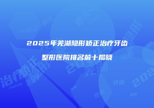 2025年芜湖隐形矫正治疗牙齿整形医院排名前十揭晓
