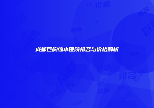 成都巨胸缩小医院排名与价格解析