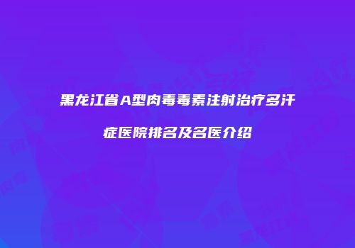 黑龙江省A型肉毒毒素注射治疗多汗症医院排名及名医介绍
