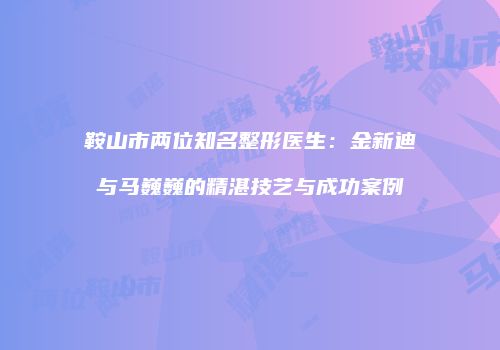 鞍山市两位知名整形医生：金新迪与马巍巍的精湛技艺与成功案例