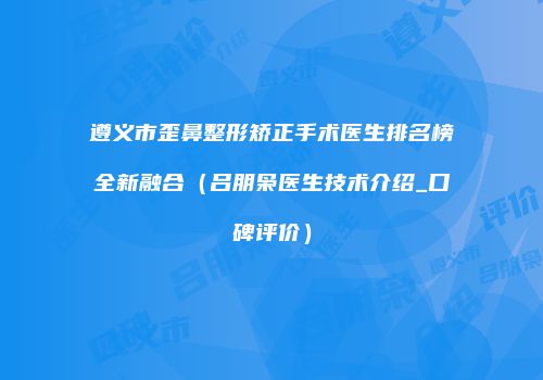 遵义市歪鼻整形矫正手术医生排名榜全新融合（吕朋枭医生技术介绍_口碑评价）