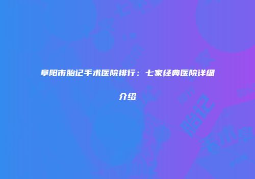 阜阳市胎记手术医院排行：七家经典医院详细介绍