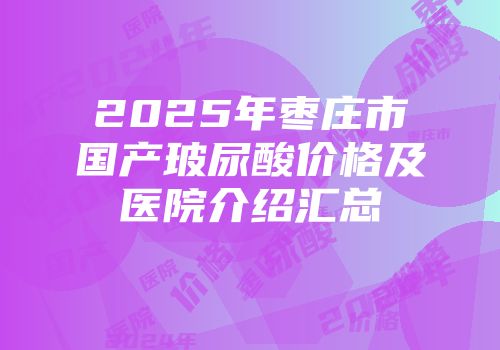 2025年枣庄市国产玻尿酸价格及医院介绍汇总