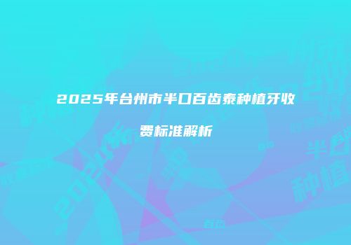 2025年台州市半口百齿泰种植牙收费标准解析