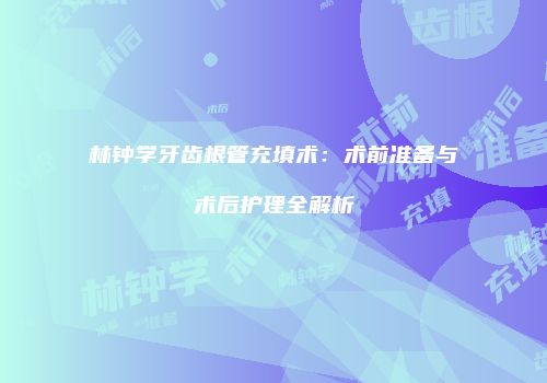 林钟学牙齿根管充填术：术前准备与术后护理全解析