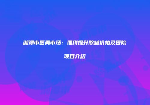 湘潭市医美市场：埋线提升除皱价格及医院项目介绍