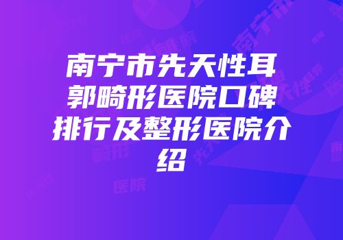 南宁市先天性耳郭畸形医院口碑排行及整形医院介绍