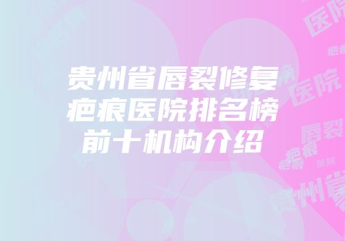 贵州省唇裂修复疤痕医院排名榜前十机构介绍