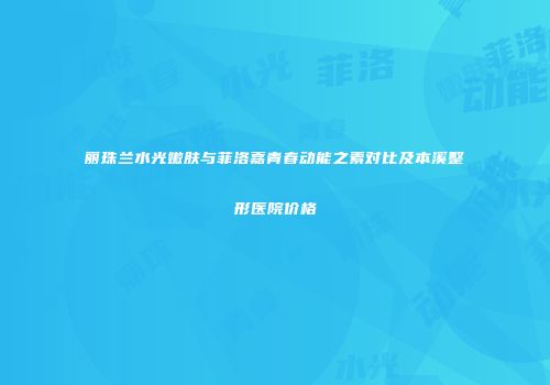 丽珠兰水光嫩肤与菲洛嘉青春动能之素对比及本溪整形医院价格