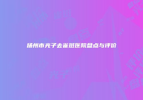 扬州市光子去雀斑医院盘点与评价
