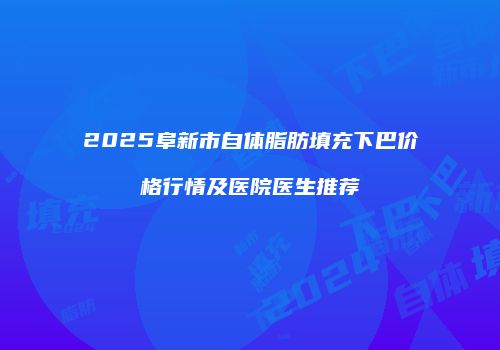 2025阜新市自体脂肪填充下巴价格行情及医院医生推荐