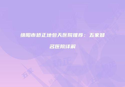绵阳市矫正地包天医院推荐：五家知名医院详解